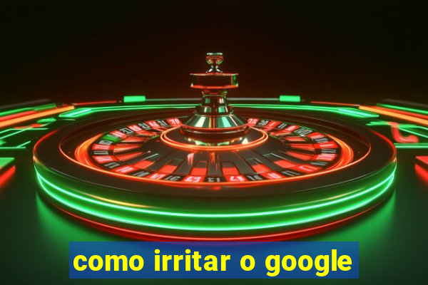 como irritar o google